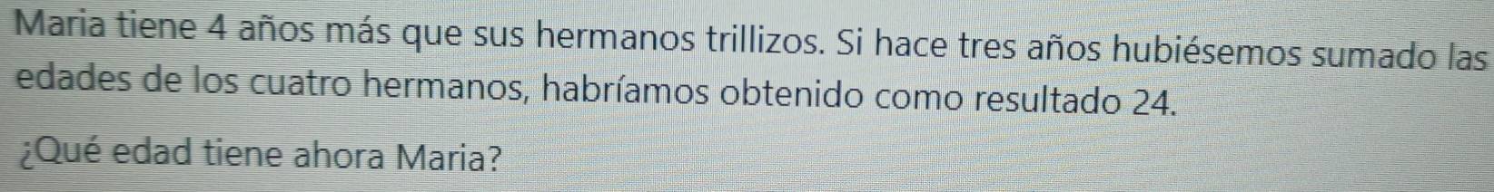 Maria tiene 4 años más que sus hermanos trillizos. Si hace tres años hubiésemos sumado las 
edades de los cuatro hermanos, habríamos obtenido como resultado 24. 
¿Qué edad tiene ahora Maria?