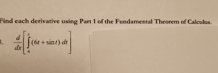 Find each derivative using Part 1 of the Fundamental Theorem of Calculus. 
3.  d/dx [∈tlimits _4^x(6t+sin t)dt]