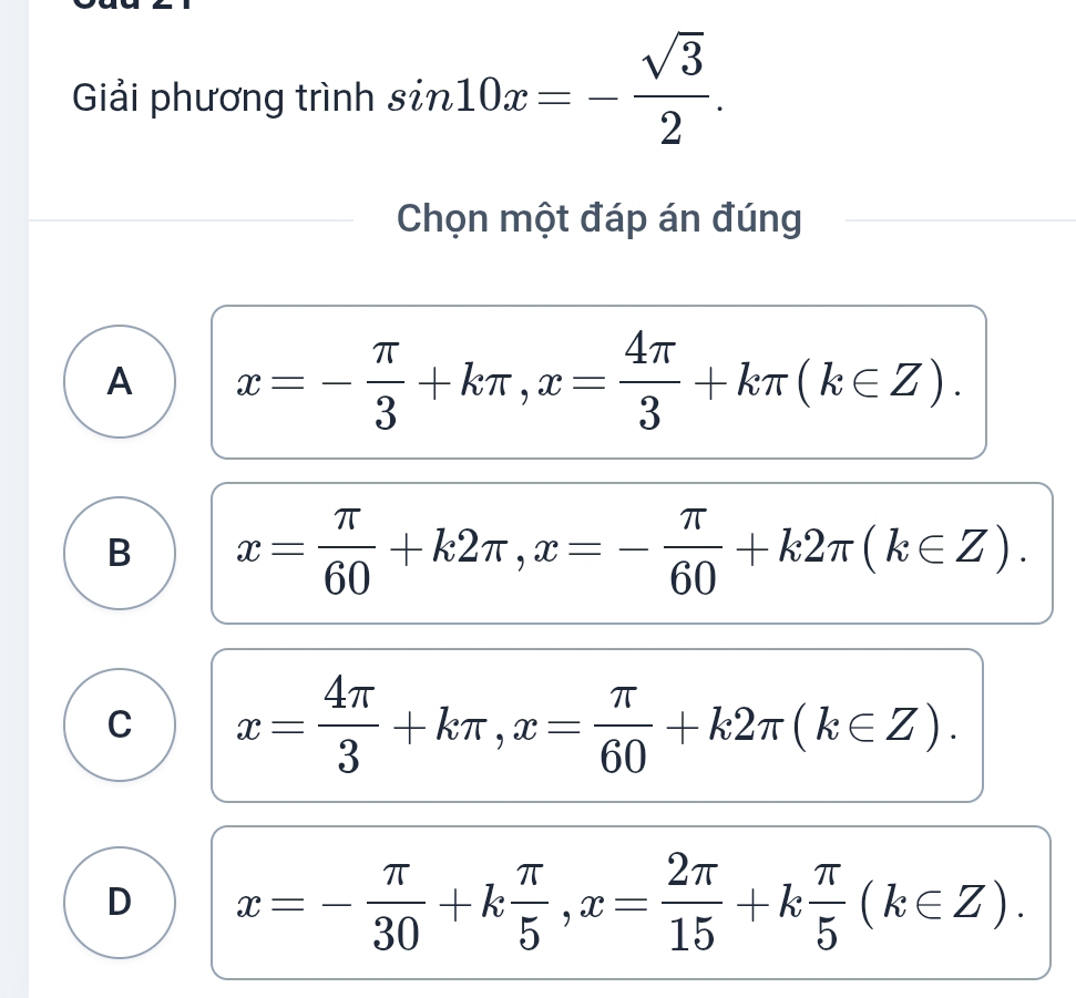 Giải phương trình sin 10x=- sqrt(3)/2 . 
Chọn một đáp án đúng
A x=- π /3 +kπ , x= 4π /3 +kπ (k∈ Z).
B x= π /60 +k2π , x=- π /60 +k2π (k∈ Z).
C x= 4π /3 +kπ , x= π /60 +k2π (k∈ Z).
D x=- π /30 +k π /5 , x= 2π /15 +k π /5 (k∈ Z).