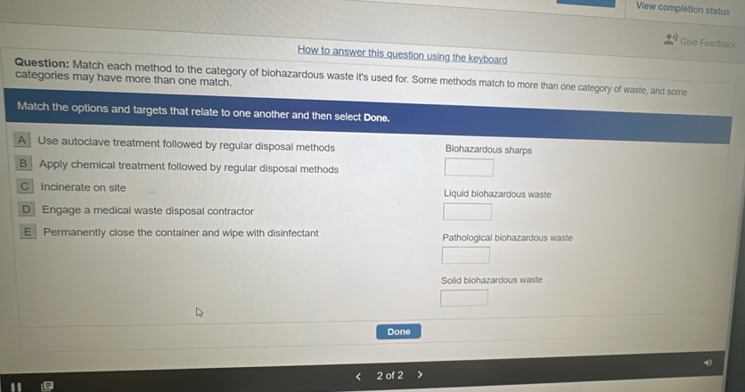 View completion status
Give Feedback
How to answer this question using the keyboard
Question: Match each method to the category of biohazardous waste it's used for. Some methods match to more than one category of waste, and some
categories may have more than one match.
Match the options and targets that relate to one another and then select Done.
A Use autoclave treatment followed by regular disposal methods Biohazardous sharps
B Apply chemical treatment followed by regular disposal methods
C Incinerate on site Liquid biohazardous waste
D Engage a medical waste disposal contractor
E Permanently close the container and wipe with disinfectant Pathological biohazardous waste
Solid biohazardous waste
Done
2 of 2