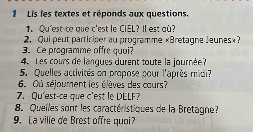 Lis les textes et réponds aux questions. 
1. Qu'est-ce que c’est le CIEL? Il est où? 
2. Qui peut participer au programme «Bretagne Jeunes»? 
3. Ce programme offre quoi? 
4. Les cours de langues durent toute la journée? 
5. Quelles activités on propose pour l'après-midi? 
6. Où séjournent les élèves des cours? 
7. Qu'est-ce que c’est le DELF? 
8. Quelles sont les caractéristiques de la Bretagne? 
9. La ville de Brest offre quoi?