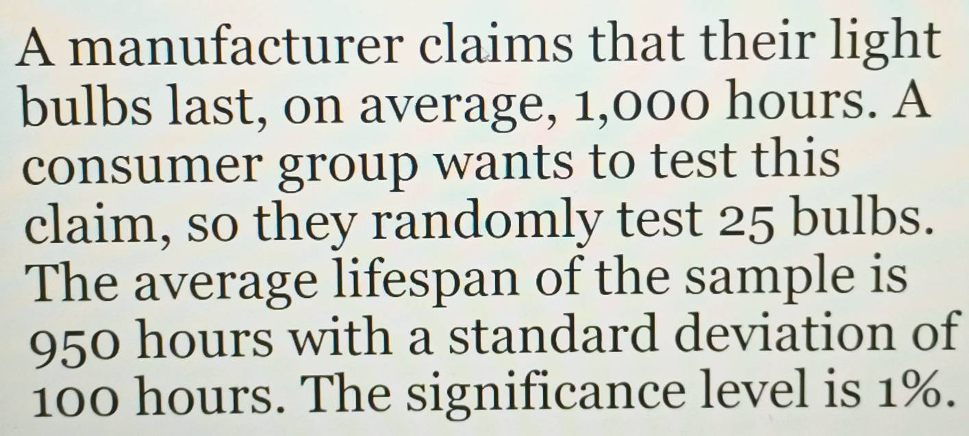 A manufacturer claims that their light 
bulbs last, on average, 1,000 hours. A 
consumer group wants to test this 
claim, so they randomly test 25 bulbs. 
The average lifespan of the sample is
950 hours with a standard deviation of
100 hours. The significance level is 1%.