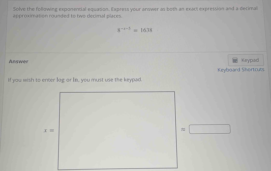 Solve the following exponential equation. Express your answer as both an exact expression and a decimal
approximation rounded to two decimal places.
8^(-x-5)=1638
Answer Keypad
Keyboard Shortcuts
If you wish to enter log or ln, you must use the keypad.