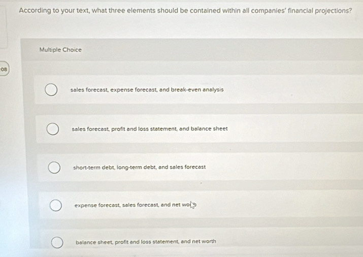 According to your text, what three elements should be contained within all companies' financial projections?
Multiple Choice
08
sales forecast, expense forecast, and break-even analysis
sales forecast, profit and loss statement, and balance sheet
short-term debt, long-term debt, and sales forecast
expense forecast, sales forecast, and net worb
balance sheet, profit and loss statement, and net worth