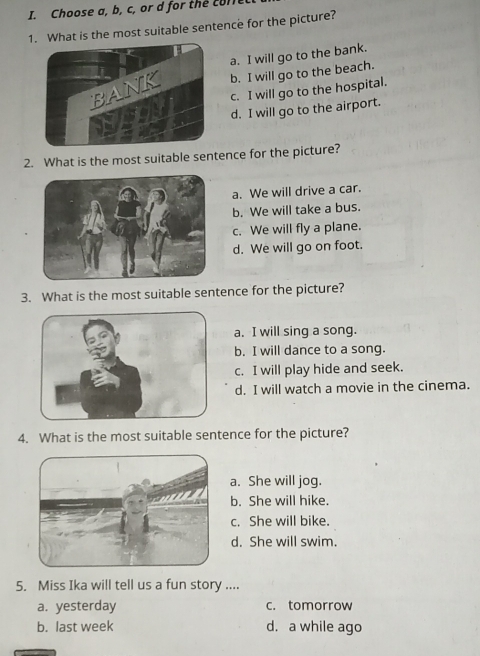 Choose a, b, c, or d for the com
1. What is the most suitable sentence for the picture?
a. I will go to the bank.
b. I will go to the beach.
c. I will go to the hospital.
d. I will go to the airport.
2. What is the most suitable sentence for the picture?
a. We will drive a car.
b. We will take a bus.
c. We will fly a plane.
d. We will go on foot.
3. What is the most suitable sentence for the picture?
a. I will sing a song.
b. I will dance to a song.
c. I will play hide and seek.
d. I will watch a movie in the cinema.
4. What is the most suitable sentence for the picture?
a. She will jog.
b. She will hike.
c. She will bike.
d. She will swim.
5. Miss Ika will tell us a fun story ....
a. yesterday c. tomorrow
b. last week d. a while ago