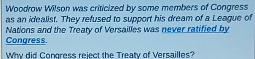 Woodrow Wilson was criticized by some members of Congress 
as an idealist. They refused to support his dream of a League of 
Nations and the Treaty of Versailles was never ratified by 
Congress. 
Why did Congress reject the Treaty of Versailles?