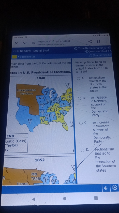 10:30 m 
Pearson VUE test content
abe-prd-1. pearsonvue com
GED Ready® - Social Stud!... ① Time Remaining 00:13:43 Question 10 of 17
* Highlight (J) Elag for Review
ntain data from the U.S. Department of the Inte Which political trend do
ctions the maps show in the
otes in U.S. Presidential Elections, United States from 1848
to 1860?
1848 A. nationalism
that kept the
VT Northern
6 states in the
Unorganized WI ML Nỷ 36
Union
Territory 4
5
IA 4 PA 26 B. an increase
IL INOH
9 12L23
in Northern
MO va 177 support of
7 KY 12 1 is the
TN 13 NC
AR SC Democratic
3 MS AL GA 9 Party
LA 6 9 10
TX 6 59 C. an increase
4
3 in Southern
support of
END the
Democratic
cratic (Cass) Party
(Taylor)
ry sectionalism
C D.
that led to
1852 the
secession of
VT the Southern
5 states
MN
TERR WI
Unora 5 35