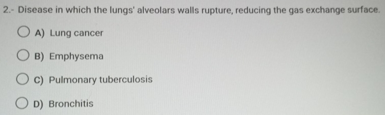 2.- Disease in which the lungs' alveolars walls rupture, reducing the gas exchange surface.
A) Lung cancer
B) Emphysema
C) Pulmonary tuberculosis
D) Bronchitis