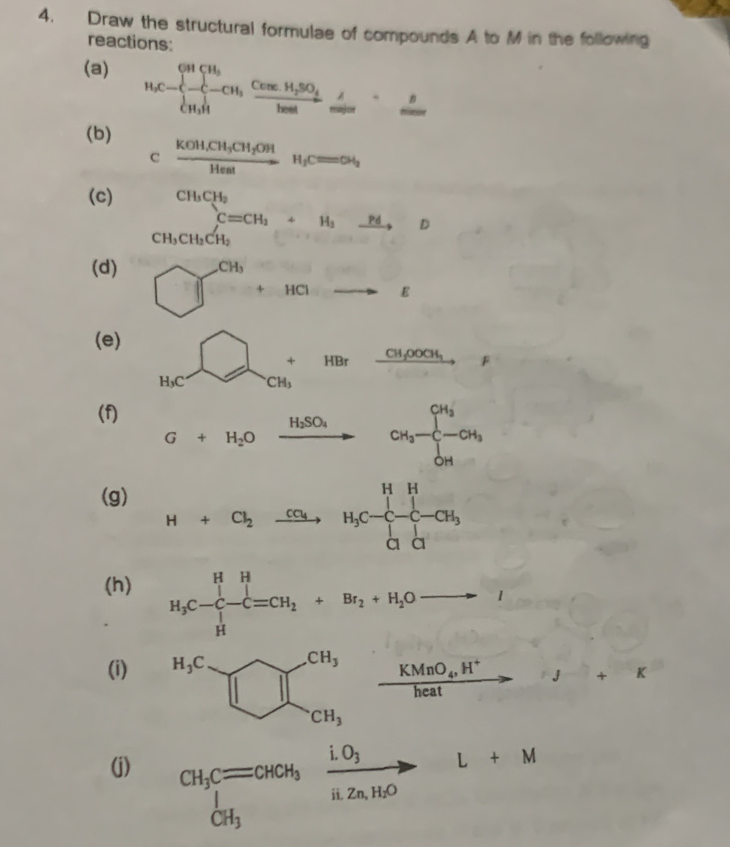 Draw the structural formulae of compounds A to M in the following
reactions:
(a)
H_1C= -cu,frac cos ecH,frac cos ecH_2SO_4bea=1
(b)
cfrac KOH,CH_3CH_2OHHeatH_f_2
(c)
beginarrayr CH_3CH_2 CH_3CH_3CH_2endarray +H_3CH_2O
(d)
□^(Ch)+4ato varepsilon
(e)
H_bC=CH_3^(CH_3)+HBrxrightarrow CH_3OOOH,F
(f) G+H_2Oxrightarrow H_2SO_4CH_3-CH_3-CH_3
(g)
H+Cl_2xrightarrow CO_4H_3C-C-CH_3
(h)
H_3C-C-C=CH_2+Br_2+H_2Oto I
(i)
beginarrayr CH, □ □  CH,endarray xrightarrow KMnO_4,H^+to J+K
(j)
CH_3C=CHOH_frac iO_3H_2n,H_2OL+M