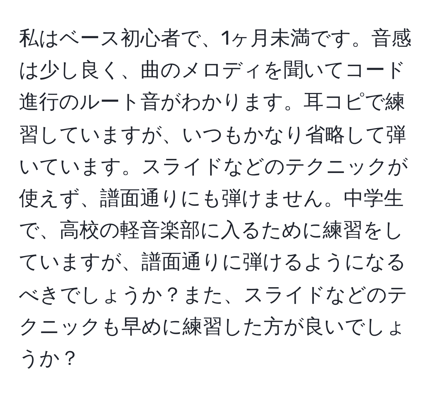 私はベース初心者で、1ヶ月未満です。音感は少し良く、曲のメロディを聞いてコード進行のルート音がわかります。耳コピで練習していますが、いつもかなり省略して弾いています。スライドなどのテクニックが使えず、譜面通りにも弾けません。中学生で、高校の軽音楽部に入るために練習をしていますが、譜面通りに弾けるようになるべきでしょうか？また、スライドなどのテクニックも早めに練習した方が良いでしょうか？