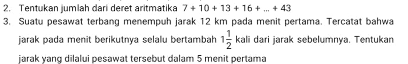 Tentukan jumlah dari deret aritmatika 7+10+13+16+...+43
3. Suatu pesawat terbang menempuh jarak 12 km pada menit pertama. Tercatat bahwa 
jarak pada menit berikutnya selalu bertambah 1 1/2  kali dari jarak sebelumnya. Tentukan 
jarak yang dilalui pesawat tersebut dalam 5 menit pertama