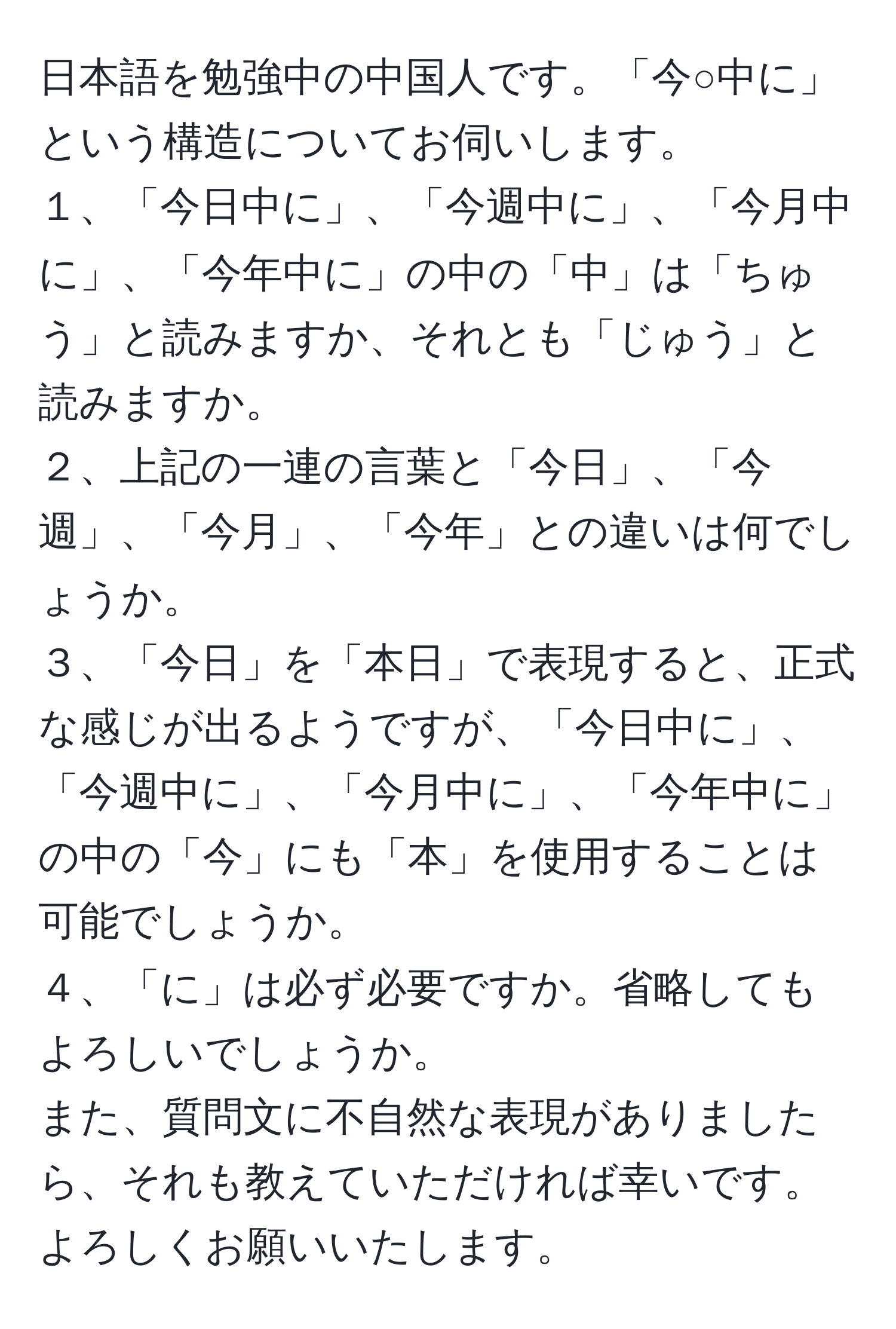 日本語を勉強中の中国人です。「今○中に」という構造についてお伺いします。  
１、「今日中に」、「今週中に」、「今月中に」、「今年中に」の中の「中」は「ちゅう」と読みますか、それとも「じゅう」と読みますか。  
２、上記の一連の言葉と「今日」、「今週」、「今月」、「今年」との違いは何でしょうか。  
３、「今日」を「本日」で表現すると、正式な感じが出るようですが、「今日中に」、「今週中に」、「今月中に」、「今年中に」の中の「今」にも「本」を使用することは可能でしょうか。  
４、「に」は必ず必要ですか。省略してもよろしいでしょうか。  
また、質問文に不自然な表現がありましたら、それも教えていただければ幸いです。よろしくお願いいたします。