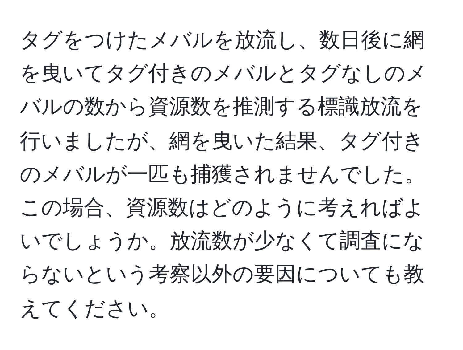 タグをつけたメバルを放流し、数日後に網を曳いてタグ付きのメバルとタグなしのメバルの数から資源数を推測する標識放流を行いましたが、網を曳いた結果、タグ付きのメバルが一匹も捕獲されませんでした。この場合、資源数はどのように考えればよいでしょうか。放流数が少なくて調査にならないという考察以外の要因についても教えてください。