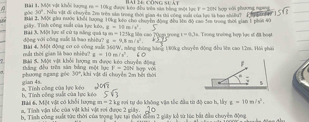 BAI 24: CÔNG SUÁT 
Bài 1. Một vật khối lượng m=10kg được kéo đều trên sản bằng một lực F=20N hợp với phương ngang 
góc 30°. Nếu vật di chuyển 2m trên sản trong thời gian 4s thì công suất của lực là bao nhiêu? a 
Bài 2. Một gàu nước khối lượng 10kg kéo cho chuyên động đều lên độ cao 5m trong thời gian 1 phút 40
giây. Tính công suất của lực kéo, g=10m/s^2. 
Bài 3. Một lực sĩ cử tạ nâng quả tạ m=125k kg lên cao 70cm trong t=0, 3s. Trong trường hợp lực sĩ đã hoạt 
động với công suất là bao nhiêu? g=9, 8m/s^2. 
Bài 4. Một động cơ có công suất 360W, nâng thùng hàng 180kg chuyển động đều lên cao 12m. Hỏi phải 
mất thời gian là bao nhiêu? g=10m/s^2. 
Bài 5. Một vật khối lượng m được kéo chuyền động 
thẳng đều trên sàn bằng một lực F=20N hợp với 
phương ngang góc 30° 7 khi vật di chuyển 2m hết thời 
gian 4s. 
a, Tính công của lực kéo 
b, Tính công suất của lực kéo 
Bài 6. Một vật có khối lượng m=2kg rơi tự do không vận tốc đầu từ độ cao h, lấy g=10m/s^2. 
a, Tính vận tốc của vật khi vật rơi được 2 giây. 
b, Tính công suất tức thời của trọng lực tại thời điểm 2 giây kể từ lúc bắt đầu chuyển động