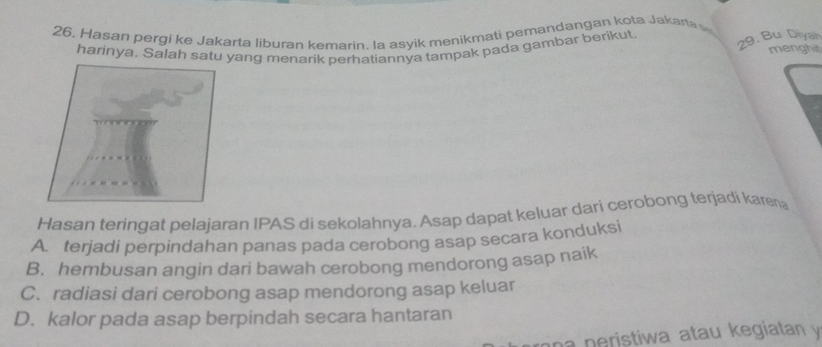 Hasan pergi ke Jakarta liburan kemarin. la asyik menikmati pemandangan kota Jakarta
harinya. Salah satu yang menarik perhatiannya tampak pada gambar berikut
29. Bu Diyah
menghit
Hasan teringat pelajaran IPAS di sekolahnya. Asap dapat keluar dari cerobong terjadi karena
A. terjadi perpindahan panas pada cerobong asap secara konduksi
B. hembusan angin dari bawah cerobong mendorong asap naik
C. radiasi dari cerobong asap mendorong asap keluar
D. kalor pada asap berpindah secara hantaran
an a peristiwa atau kegiatan y