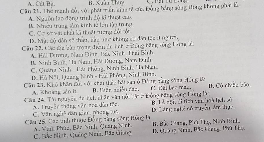 A. Cát Bà. B. Xuân Thuỷ. C. Bai Từ Lông.
Câu 21. Thể mạnh đối với phát triển kinh tế của Đồng bằng sông Hồng không phải là:
A. Nguồn lao động trình độ kĩ thuật cao.
B. Nhiều trung tâm kinh tế lớn tập trung.
C. Cơ sở vật chất kĩ thuật tương đổi tốt.
D. Mật độ dân số thấp, hầu như không có dân tộc ít người.
Câu 22. Các địa bàn trọng điểm du lịch ở Đồng bằng sông Hồng là:
A. Hải Dương, Nam Định, Bắc Ninh, Thái Bình.
B. Ninh Bình, Hà Nam, Hải Dương, Nam Định.
C. Quảng Ninh - Hải Phòng, Ninh Bình, Hà Nam.
D. Hà Nội, Quảng Ninh - Hải Phòng, Ninh Bình.
Câu 23. Khó khăn đổi với khai thác hải sản ở Đồng bằng sông Hồng là:
A. Khoáng sản ít. B. Biển nhiều đảo. C. Đất bạc màu. D. Có nhiều bão.
Câu 24. Tài nguyên du lịch nhân văn nổi bật ở Đồng bằng sông Hồng là:
A. Truyền thống văn hoá dân tộc. B. Lễ hội, di tích văn hoá lịch sử.
C. Văn nghệ dân gian, phong tục. D. Làng nghề cổ truyền, ẩm thực.
Câu 25. Các tinh thuộc Đồng bằng sông Hồng là
A. Vĩnh Phúc, Bắc Ninh, Quảng Ninh. B. Bắc Giang, Phú Thọ, Ninh Bình.
C. Bắc Ninh, Quảng Ninh, Bắc Giang. D. Quảng Ninh, Bắc Giang, Phú Thọ.