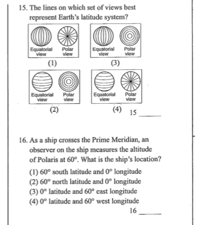 The lines on which set of views best
represent Earth’s latitude system?
(1) (3)

(2) (4) 15
_
16. As a ship crosses the Prime Meridian, an
observer on the ship measures the altitude
of Polaris at 60°. What is the ship’s location?
(1) 60° south latitude and 0° longitude
(2) 60° north latitude and 0° longitude
(3) 0° latitude and 60° east longitude
(4) 0° latitude and 60° west longitude
16_