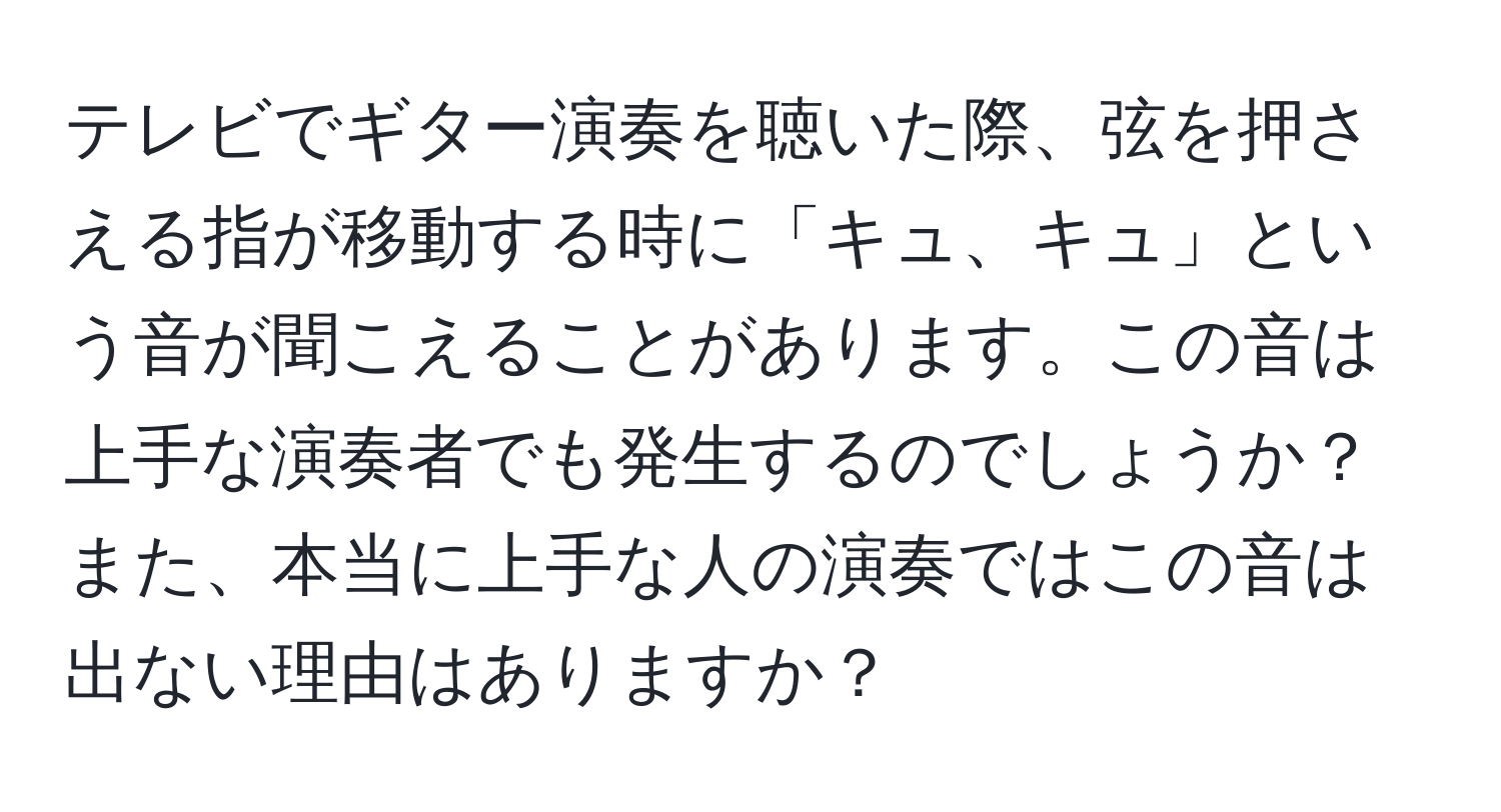 テレビでギター演奏を聴いた際、弦を押さえる指が移動する時に「キュ、キュ」という音が聞こえることがあります。この音は上手な演奏者でも発生するのでしょうか？また、本当に上手な人の演奏ではこの音は出ない理由はありますか？