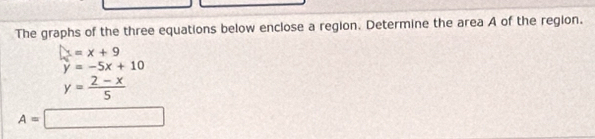 The graphs of the three equations below enclose a region. Determine the area A of the region.
x=x+9
y=-5x+10
y= (2-x)/5 
A=□