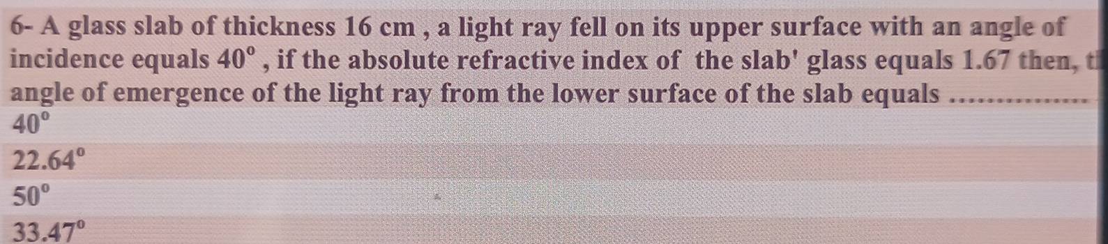 6- A glass slab of thickness 16 cm , a light ray fell on its upper surface with an angle of
incidence equals 40° , if the absolute refractive index of the slab' glass equals 1.67 then, t
angle of emergence of the light ray from the lower surface of the slab equals_
40°
22.64°
50°
33.47°