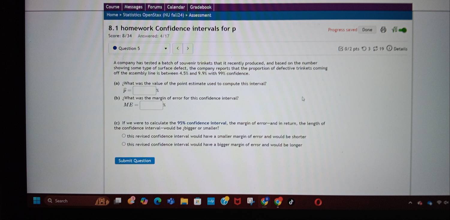 Course Messages Forums Calendar Gradebook
Home > Statistics OpenStax (NU fall24) > Assessment
8.1 homework Confidence intervals for p Progress saved Done sqrt(0) 
Score: 8/34 Answered: 4/17
Question 5 < > 0/2 pts つ 3 19 Details
A company has tested a batch of souvenir trinkets that it recently produced, and based on the number
showing some type of surface defect, the company reports that the proportion of defective trinkets coming
off the assembly line is between 4.5% and 9.9% with 99% confidence.
(a) ¿What was the value of the point estimate used to compute this interval?
widehat p=□
(b) ¿What was the margin of error for this confidence interval?
ME=□ %
(c) If we were to calculate the 95% confidence interval, the margin of error—and in return, the length of
the confidence interval—would be ¿bigger or smaller?
this revised confidence interval would have a smaller margin of error and would be shorter
this revised confidence interval would have a bigger margin of error and would be longer
Submit Question
Search