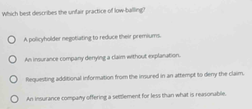 Which best describes the unfair practice of low-balling?
A policyholder negotiating to reduce their premiums.
An insurance company denying a claim without explanation.
Requesting additional information from the insured in an attempt to deny the claim.
An insurance company offering a settlement for less than what is reasonable.