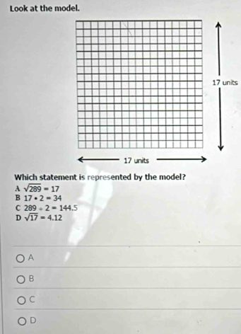 Look at the model.
17 units
17 units
Which statement is represented by the model?
A sqrt(289)=17
B 17· 2=34
C 289/ 2=144.5
D sqrt(17)=4.12
A
B
C
D