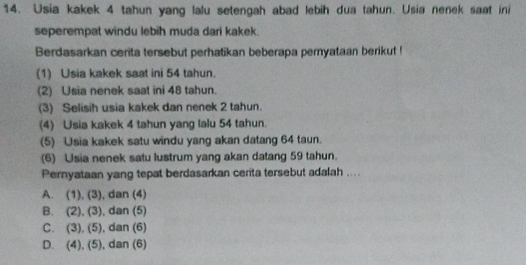 Usia kakek 4 tahun yang lalu setengah abad lebih dua tahun. Usia nenek saat ini
seperempat windu lebih muda dari kakek.
Berdasarkan cerita tersebut perhatikan beberapa pernyataan berikut !
(1) Usia kakek saat ini 54 tahun.
(2) Usia nenek saat ini 48 tahun.
(3) Selisih usia kakek dan nenek 2 tahun.
(4) Usia kakek 4 tahun yang lalu 54 tahun.
(5) Usia kakek satu windu yang akan datang 64 taun.
(6) Usia nenek satu lustrum yang akan datang 59 tahun.
Pernyataan yang tepat berdasarkan cerita tersebut adalah ....
A. (1),(3) , dan (4)
B. (2), (3) , dan (5)
C. (3),(5) , dan (6)
D. (4), (5) , dan (6)