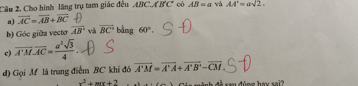 Cho hình lăng trụ tam giác đều ABC.A'B'C' có AB=a và AA'=asqrt(2). 
a) vector AC=vector AB+vector BC
b) Góc giữa vectơ vector AB' và vector BC' bằng 60°. 
c) overline A'M.overline AC= a^2sqrt(3)/4 . 
d) Gọi M là trung điểm BC khi đó vector A'M=vector A'A+vector A'B'-vector CM
x^2+mx+2 đề say đúng hay sai?