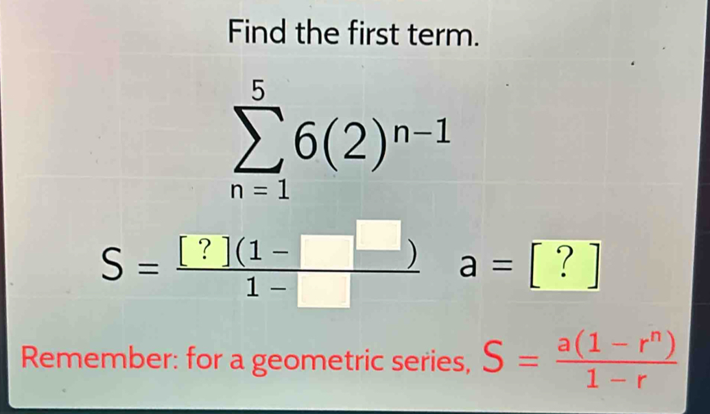 Find the first term.
sumlimits _(n=1)^56(2)^n-1
S= ([?](1-□ ))/1-□   a=[?]
Remember: for a geometric series, S= (a(1-r^n))/1-r 