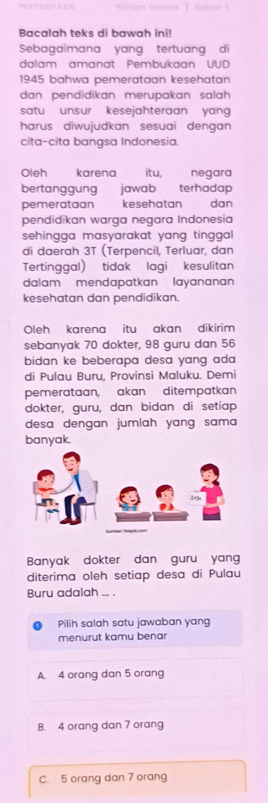 PERTANYAAN Bot
Bacalah teks di bawah ini!
Sebagaimana yang tertuang di
dalam amanat Pembukaan UUD
1945 bahwa pemerataan kesehatan
dan pendidikan merupakan salah 
satu unsur kesejahteraan yang 
harus diwujudkan sesuai dengan 
cita-cita bangsa Indonesia.
Oleh karena itu, negara
bertanggung jawab terhadap
pemerataan kesehatan a dan
pendidikan warga negara Indonesia
sehingga masyarakat yang tinggal .
di daerah 3T (Terpencil, Terluar, dan
Tertinggal) tidak lagi kesulitan
dalam mendapatkan layananan
kesehatan dan pendidikan.
Oleh karena itu akan dikirim
sebanyak 70 dokter, 98 guru dan 56
bidan ke beberapa desa yang ada 
di Pulau Buru, Provinsi Maluku. Demi
pemerataan, akan ditempatkan
dokter, guru, dan bidan di setiap
desa dengan jumlah yang sama 
banyak.
Banyak dokter dan guru yang
diterima oleh setiap desa di Pulau
Buru adalah ... .
Pilih salah satu jawaban yang
menurut kamu benar
A. 4 orang dan 5 orang
B. 4 orang dan 7 orang
C. 5 orang dan 7 orang