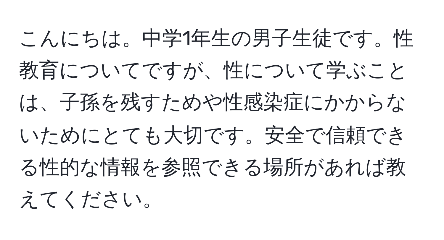 こんにちは。中学1年生の男子生徒です。性教育についてですが、性について学ぶことは、子孫を残すためや性感染症にかからないためにとても大切です。安全で信頼できる性的な情報を参照できる場所があれば教えてください。