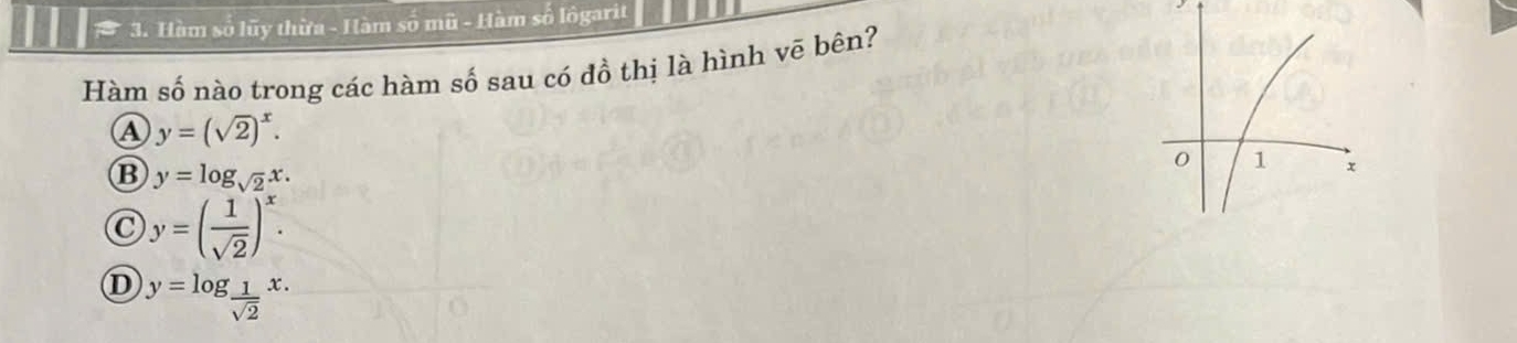 Hàm số lũy thừa - Hàm số mũ - Hàm số lôgarit
Hàm số nào trong các hàm số sau có đồ thị là hình vē bên?
A y=(sqrt(2))^x.
B y=log _sqrt(2)x.
C y=( 1/sqrt(2) )^x.
D y=log _ 1/sqrt(2) x.