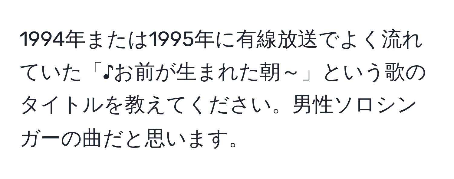 1994年または1995年に有線放送でよく流れていた「♪お前が生まれた朝～」という歌のタイトルを教えてください。男性ソロシンガーの曲だと思います。