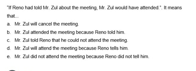 “If Reno had told Mr. Zul about the meeting, Mr. Zul would have attended.”. It means
that...
a. Mr. Zul will cancel the meeting.
b. Mr. Zul attended the meeting because Reno told him.
c. Mr. Zul told Reno that he could not attend the meeting.
d. Mr. Zul will attend the meeting because Reno tells him.
e. Mr. Zul did not attend the meeting because Reno did not tell him.