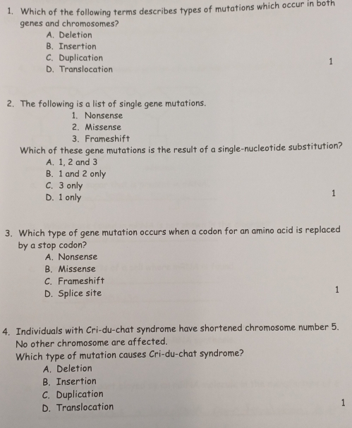 Which of the following terms describes types of mutations which occur in both
genes and chromosomes?
A. Deletion
B. Insertion
C. Duplication
1
D. Translocation
2. The following is a list of single gene mutations.
1. Nonsense
2. Missense
3. Frameshift
Which of these gene mutations is the result of a single-nucleotide substitution?
A. 1, 2 and 3
B. 1 and 2 only
C. 3 only
D. 1 only
1
3. Which type of gene mutation occurs when a codon for an amino acid is replaced
by a stop codon?
A. Nonsense
B. Missense
C. Frameshift
D. Splice site
1
4. Individuals with Cri-du-chat syndrome have shortened chromosome number 5.
No other chromosome are affected.
Which type of mutation causes Cri-du-chat syndrome?
A. Deletion
B. Insertion
C. Duplication
D. Translocation 1