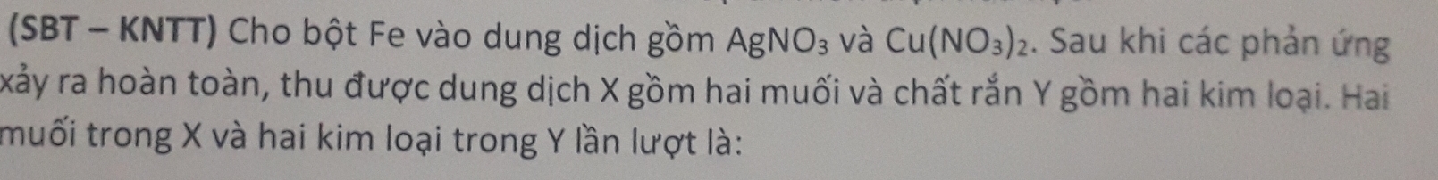 (SBT - KNTT) Cho bột Fe vào dung dịch gồm AgNO_3 và Cu(NO_3)_2. Sau khi các phản ứng 
xảy ra hoàn toàn, thu được dung dịch X gồm hai muối và chất rắn Y gồm hai kim loại. Hai 
muối trong X và hai kim loại trong Y lần lượt là: