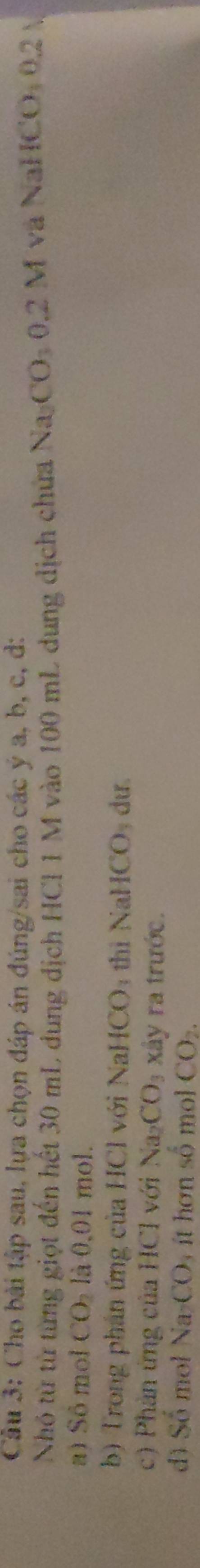 Cho bài tập sau, lựa chọn đáp án đúng/sai cho các ý a, b, c, d: 
Nhó từ từ từng giọt đến hết 30 mL dung địch HCl 1 M vào 100 mL dung dịch chưa Na CO, 0. 2 M và NaHCO: 0.2 
a) Sô mol CO_2 là 0,01 mol. 
b) Trong phán ứng của HCl với NaHCO: thì NaHCO_3 du. 
c) Phản ứng của HCl với Na_2CO_3 xây ra trước. 
dì SO mol Na_2CO_4 ít hơn số mol CO_2