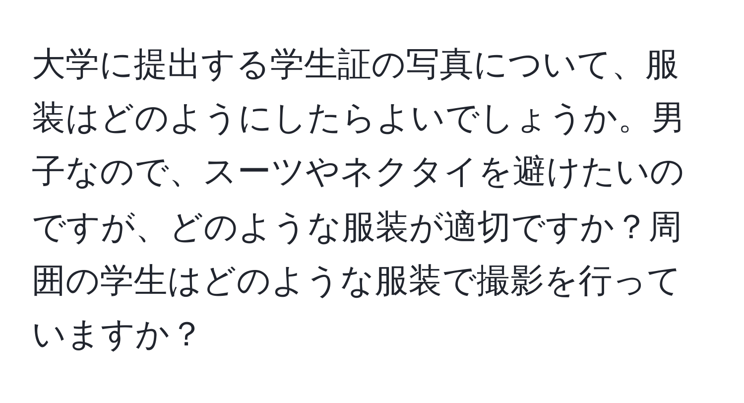 大学に提出する学生証の写真について、服装はどのようにしたらよいでしょうか。男子なので、スーツやネクタイを避けたいのですが、どのような服装が適切ですか？周囲の学生はどのような服装で撮影を行っていますか？