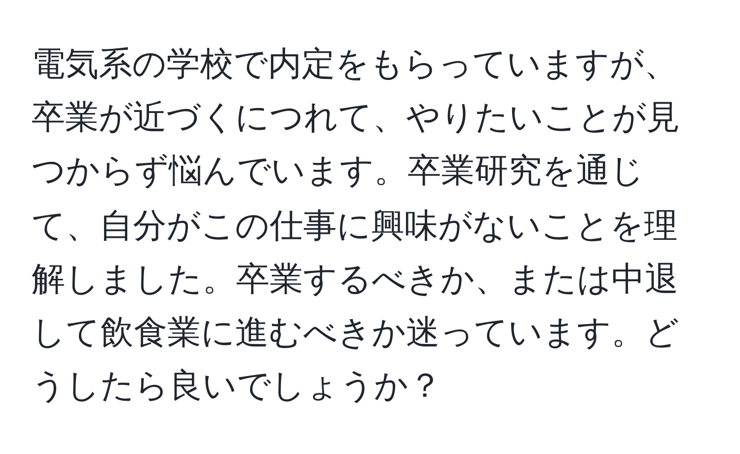 電気系の学校で内定をもらっていますが、卒業が近づくにつれて、やりたいことが見つからず悩んでいます。卒業研究を通じて、自分がこの仕事に興味がないことを理解しました。卒業するべきか、または中退して飲食業に進むべきか迷っています。どうしたら良いでしょうか？