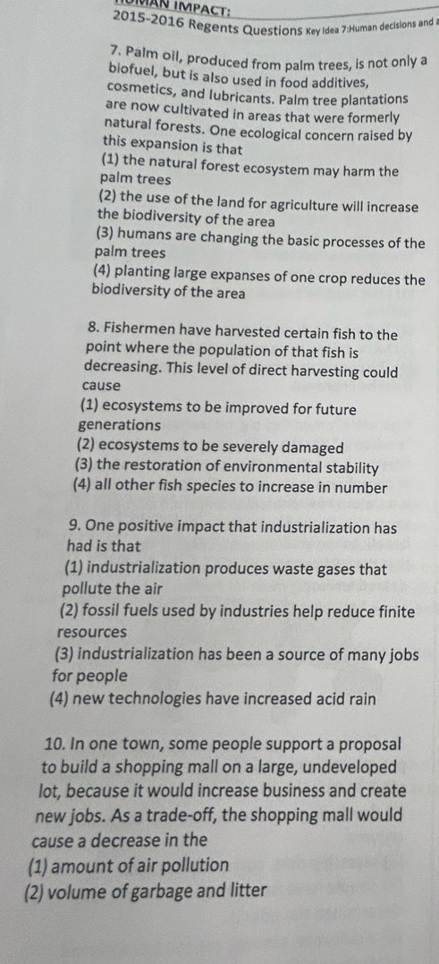 MAN IMPACT:
2015-2016 Regents QuestionS Key Idea 7:Human decisions and
7. Palm oil, produced from palm trees, is not only a
biofuel, but is also used in food additives,
cosmetics, and lubricants. Palm tree plantations
are now cultivated in areas that were formerly
natural forests. One ecological concern raised by
this expansion is that
(1) the natural forest ecosystem may harm the
palm trees
(2) the use of the land for agriculture will increase
the biodiversity of the area
(3) humans are changing the basic processes of the
palm trees
(4) planting large expanses of one crop reduces the
biodiversity of the area
8. Fishermen have harvested certain fish to the
point where the population of that fish is
decreasing. This level of direct harvesting could
cause
(1) ecosystems to be improved for future
generations
(2) ecosystems to be severely damaged
(3) the restoration of environmental stability
(4) all other fish species to increase in number
9. One positive impact that industrialization has
had is that
(1) industrialization produces waste gases that
pollute the air
(2) fossil fuels used by industries help reduce finite
resources
(3) industrialization has been a source of many jobs
for people
(4) new technologies have increased acid rain
10. In one town, some people support a proposal
to build a shopping mall on a large, undeveloped
lot, because it would increase business and create
new jobs. As a trade-off, the shopping mall would
cause a decrease in the
(1) amount of air pollution
(2) volume of garbage and litter
