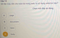 Để đật màu nền cho toàn bộ trang web, ta sử dụng selector não?
Chọn một đáp án đúng
A page
document
C html
D Ibody