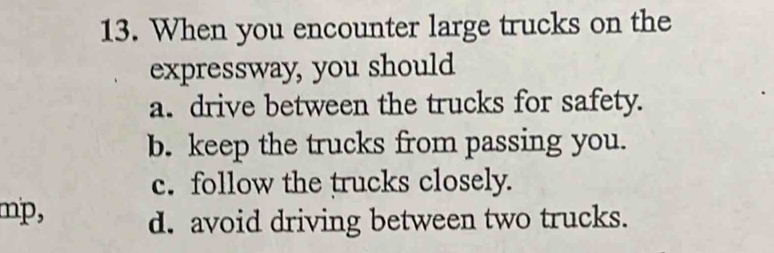 When you encounter large trucks on the
expressway, you should
a. drive between the trucks for safety.
b. keep the trucks from passing you.
c. follow the trucks closely.
mp, d. avoid driving between two trucks.