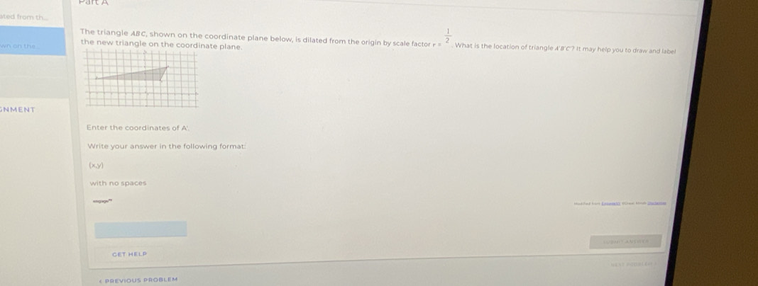 ro m th 
The triangle ABC, shown on the coordinate plane below, is dilated from the origin by scale factor r  1/2 . What is the location of triangle A'B'C'? It may help you to draw and label 
the new triangle on the coordinate plane. 
wn on the . 
NMENT 
Enter the coordinates of A'. 
Write your answer in the following format
(x,y)
with no spaces 
U A 
GET HELP 
< PREVIOUS PROBLEM