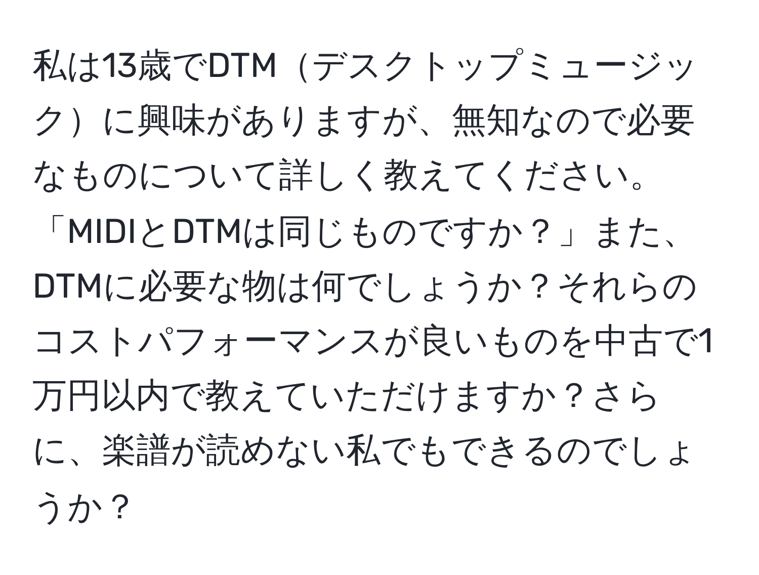 私は13歳でDTMデスクトップミュージックに興味がありますが、無知なので必要なものについて詳しく教えてください。「MIDIとDTMは同じものですか？」また、DTMに必要な物は何でしょうか？それらのコストパフォーマンスが良いものを中古で1万円以内で教えていただけますか？さらに、楽譜が読めない私でもできるのでしょうか？