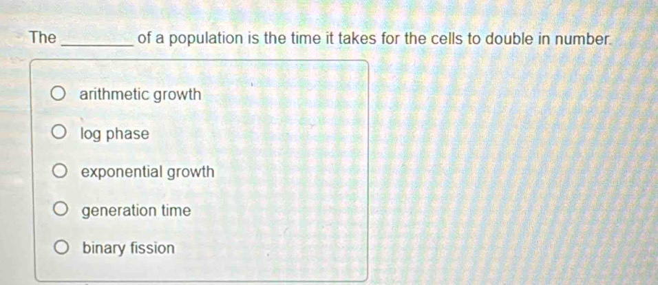 The _of a population is the time it takes for the cells to double in number.
arithmetic growth
log phase
exponential growth
generation time
binary fission