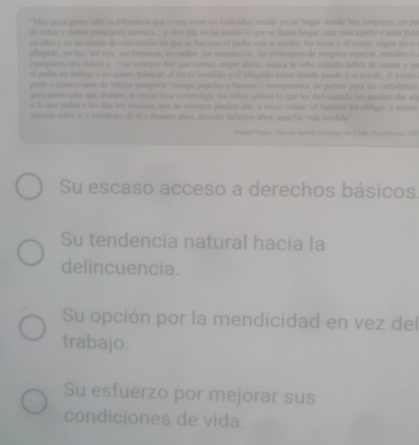 ''Muy poca gente sabe la diferencia que existe entre un individuo criado en un hopar donde hay limpieza, un po 
de orden y ciertos princípios morales.. y otro que no ha tenido lo que se larna hogar, una cása aparte o unas pícz 
en ellas y no un cuarto de conventillo en que se haeinan el padre con la madre, los hijos y el yerno, algún tío o 
allegado, sin liz, sin aire, sin limpieza, sin orden, sin instrucción, sin principios de ninguna especie, morales o 
cualquiera otra indole ( ) no siempre hay qué comer, mejor dicho, nunca se sabe cuándo habrá de comer y qu 
el padre no trabaja o no quiere trabajar; el tio es inválido y el allegado come donde puede y si puede; el yerno 
peón o comerciante de intima categoría: recoge papeles o huesos o excrementos de perros para las cartidurias 
para quién sabe que diablos, la mujer lava o mendiga, los niños comen lo que les dan cuando les pueden dar alg 
o lo que piden o les dan los vecinos, que no siempre pueden dar; a veces roban -el hambre les obliga- y minan 
sienten sobre si y afrededor de sl y durante años, durante infinitos años, aquella vida sórdida'' 
Maneel Rojaz, Hijo de Iudrón, Santiago de Chila: Natcimenos, 195
Su escaso acceso a derechos básicos 
Su tendencia natural hacia la 
delincuencia. 
Su opción por la mendicidad en vez del 
trabajo. 
Su esfuerzo por mejorar sus 
condiciones de vida.