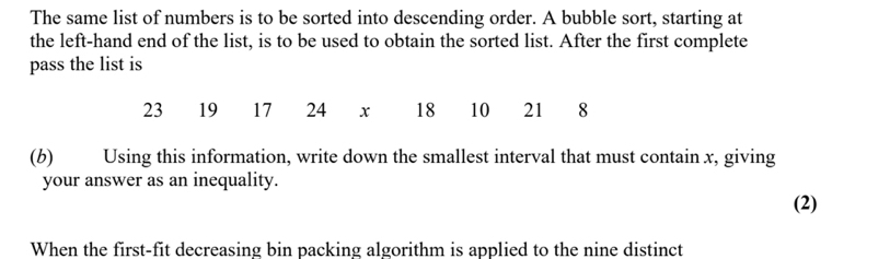 The same list of numbers is to be sorted into descending order. A bubble sort, starting at 
the left-hand end of the list, is to be used to obtain the sorted list. After the first complete 
pass the list is
23 19 17 24 x 18 10 21 8
(b)€£ Using this information, write down the smallest interval that must contain x, giving 
your answer as an inequality. 
(2) 
When the first-fit decreasing bin packing algorithm is applied to the nine distinct