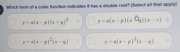 Which form of a cubic function indicates it has a double root? (Select all that apply)
y=a(x-p)(x+q)^2 A y=a(x-p)(x-q)(x-r)
y=a(x-p)^2(x-q) C y=a(x-p)^3(x-q)