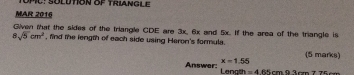 MU: SÜLDTON OP TRIANGLE 
MAR 2016 
Given that the sides of the triangle CDE are 3x, 6x and 5x. If the area of the triangle is
8sqrt(5)cm^2 , find the length of each side using Heron's formula. 
(5 marks)
x=1.55
Answer: Lenath =465cm93cm776